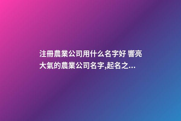 注冊農業公司用什么名字好 響亮大氣的農業公司名字,起名之家